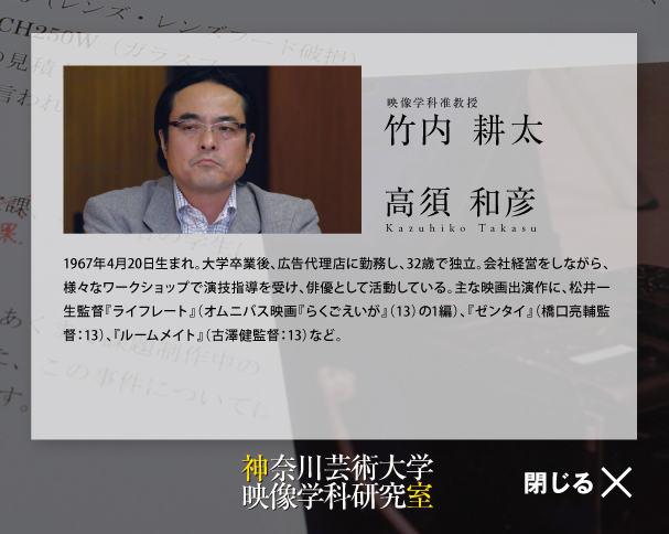 映像学科准教授竹内 耕太高須 和彦Kazuhiko Takasu1967年4月20日生まれ。大学卒業後、広告代理店に勤務し、32歳で独立。会社経営をしながら、様々なワークショップで演技指導を受け、俳優として活動している。主な映画出演作に、松井一生監督『ライフレート』（オムニバス映画『らくごえいが』（13）の1編）、『ゼンタイ』（橋口亮輔監督：13）、『ルームメイト』（古澤健監督：13）など。